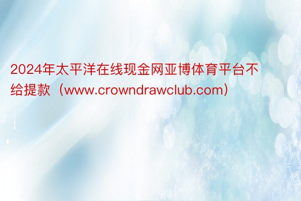 2024年太平洋在线现金网亚博体育平台不给提款（www.crowndrawclub.com）