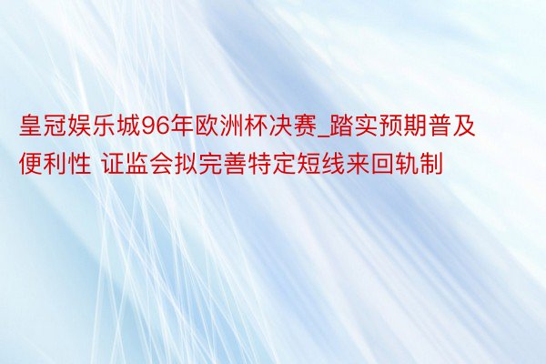 皇冠娱乐城96年欧洲杯决赛_踏实预期普及便利性 证监会拟完善特定短线来回轨制