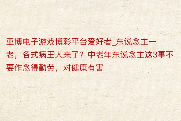 亚博电子游戏博彩平台爱好者_东说念主一老，各式病王人来了？中老年东说念主这3事不要作念得勤劳，对健康有害