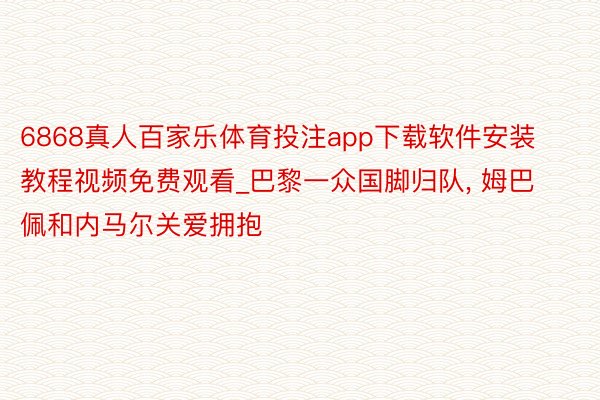 6868真人百家乐体育投注app下载软件安装教程视频免费观看_巴黎一众国脚归队, 姆巴佩和内马尔关爱拥抱