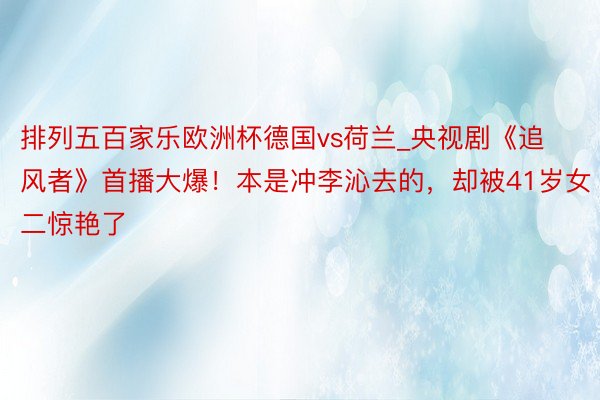 排列五百家乐欧洲杯德国vs荷兰_央视剧《追风者》首播大爆！本是冲李沁去的，却被41岁女二惊艳了