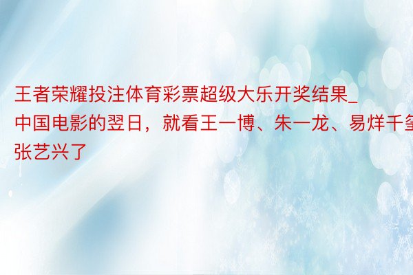 王者荣耀投注体育彩票超级大乐开奖结果_中国电影的翌日，就看王一博、朱一龙、易烊千玺、张艺兴了