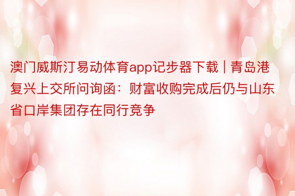 澳门威斯汀易动体育app记步器下载 | 青岛港复兴上交所问询函：财富收购完成后仍与山东省口岸集团存在同行竞争