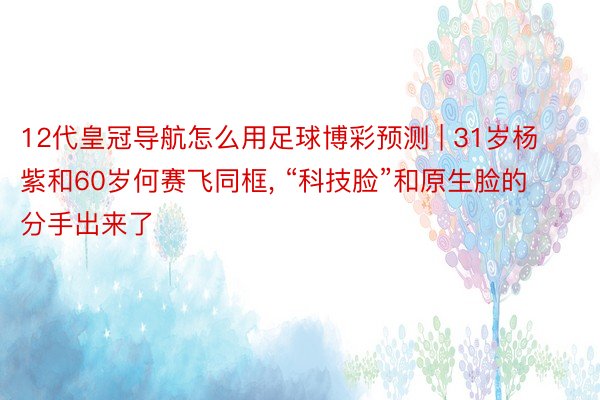 12代皇冠导航怎么用足球博彩预测 | 31岁杨紫和60岁何赛飞同框, “科技脸”和原生脸的分手出来了