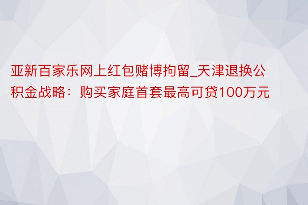 亚新百家乐网上红包赌博拘留_天津退换公积金战略：购买家庭首套最高可贷100万元