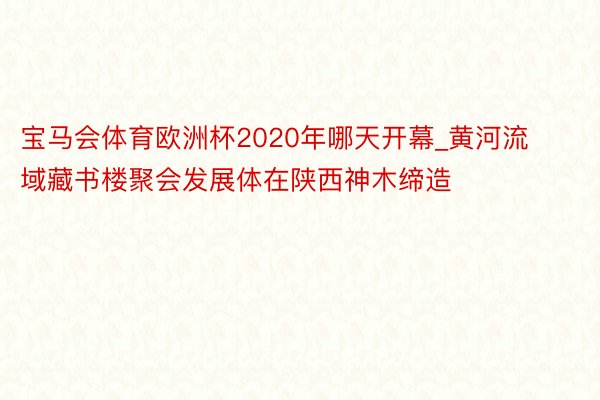 宝马会体育欧洲杯2020年哪天开幕_黄河流域藏书楼聚会发展体在陕西神木缔造