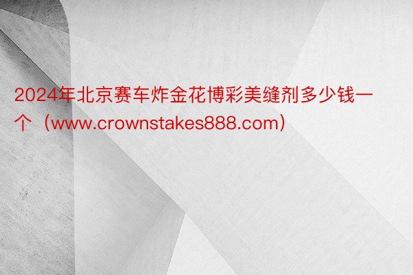 2024年北京赛车炸金花博彩美缝剂多少钱一个（www.crownstakes888.com）