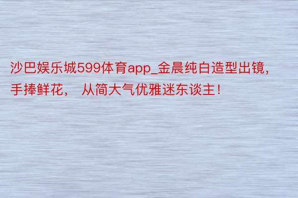 沙巴娱乐城599体育app_金晨纯白造型出镜，手捧鲜花， 从简大气优雅迷东谈主！