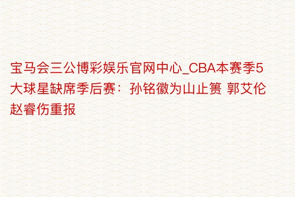 宝马会三公博彩娱乐官网中心_CBA本赛季5大球星缺席季后赛：孙铭徽为山止篑 郭艾伦赵睿伤重报