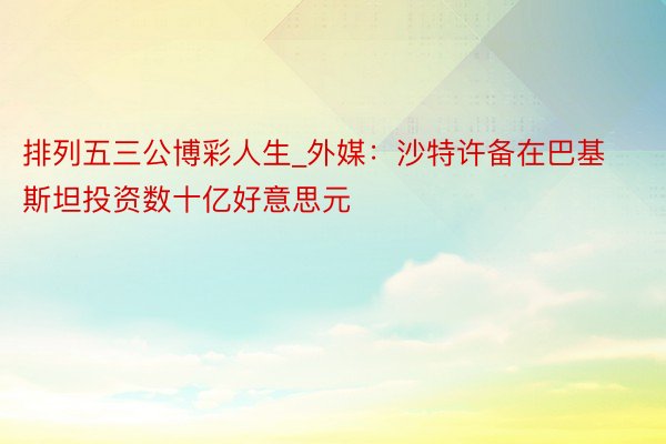 排列五三公博彩人生_外媒：沙特许备在巴基斯坦投资数十亿好意思元