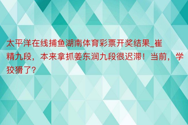 太平洋在线捕鱼湖南体育彩票开奖结果_崔精九段，本来拿抓姜东润九段很迟滞！当前，学狡猾了？