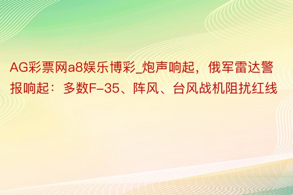 AG彩票网a8娱乐博彩_炮声响起，俄军雷达警报响起：多数F-35、阵风、台风战机阻扰红线