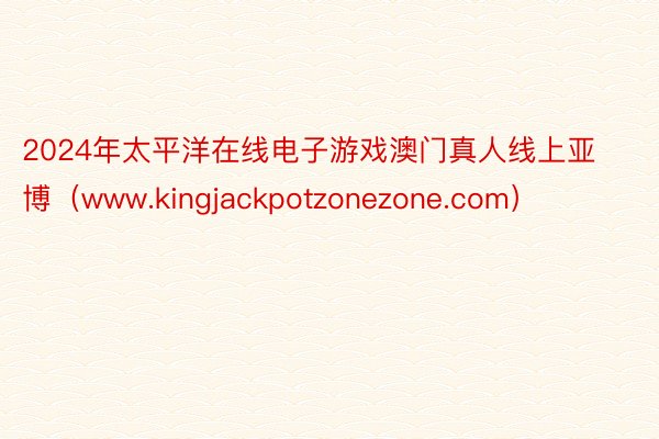 2024年太平洋在线电子游戏澳门真人线上亚博（www.kingjackpotzonezone.com）