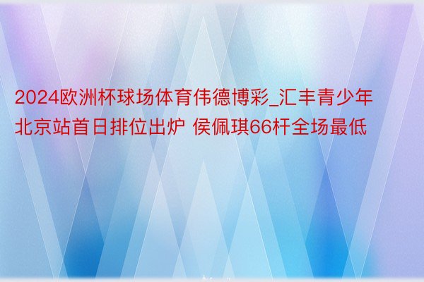 2024欧洲杯球场体育伟德博彩_汇丰青少年北京站首日排位出炉 侯佩琪66杆全场最低