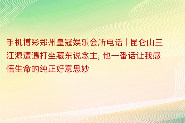 手机博彩郑州皇冠娱乐会所电话 | 昆仑山三江源遭遇打坐藏东说念主, 他一番话让我感悟生命的纯正好意思妙