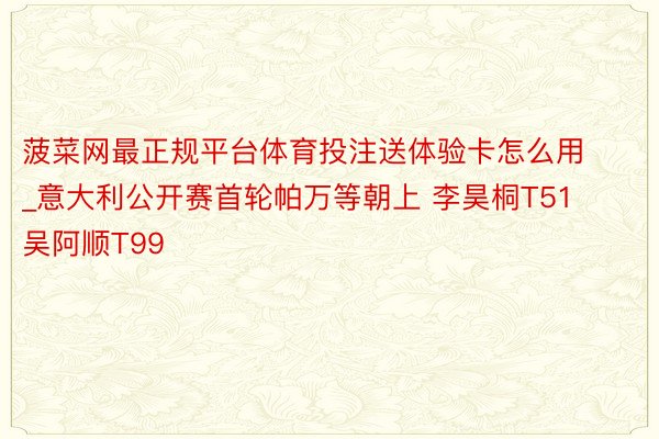 菠菜网最正规平台体育投注送体验卡怎么用_意大利公开赛首轮帕万等朝上 李昊桐T51吴阿顺T99