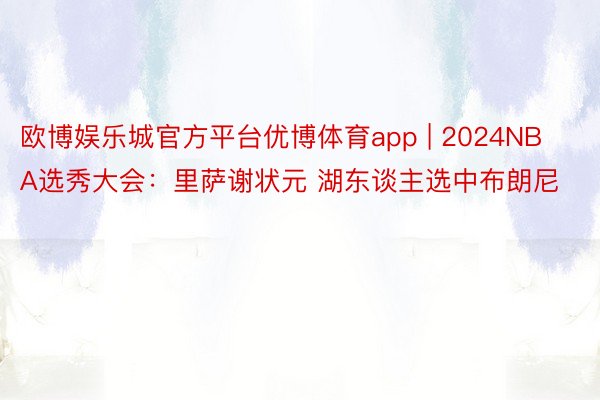 欧博娱乐城官方平台优博体育app | 2024NBA选秀大会：里萨谢状元 湖东谈主选中布朗尼