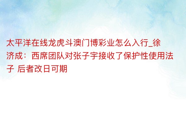 太平洋在线龙虎斗澳门博彩业怎么入行_徐济成：西席团队对张子宇接收了保护性使用法子 后者改日可期