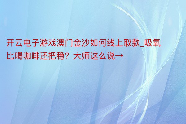 开云电子游戏澳门金沙如何线上取款_吸氧比喝咖啡还把稳？大师这么说→