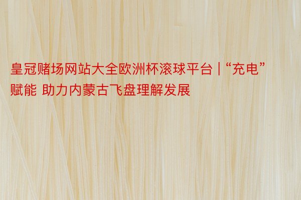 皇冠赌场网站大全欧洲杯滚球平台 | “充电”赋能 助力内蒙古飞盘理解发展