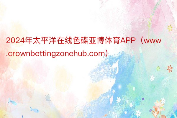 2024年太平洋在线色碟亚博体育APP（www.crownbettingzonehub.com）