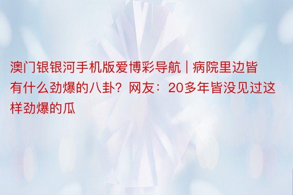 澳门银银河手机版爱博彩导航 | 病院里边皆有什么劲爆的八卦？网友：20多年皆没见过这样劲爆的瓜