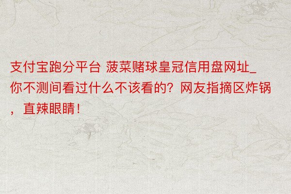 支付宝跑分平台 菠菜赌球皇冠信用盘网址_你不测间看过什么不该看的？网友指摘区炸锅，直辣眼睛！