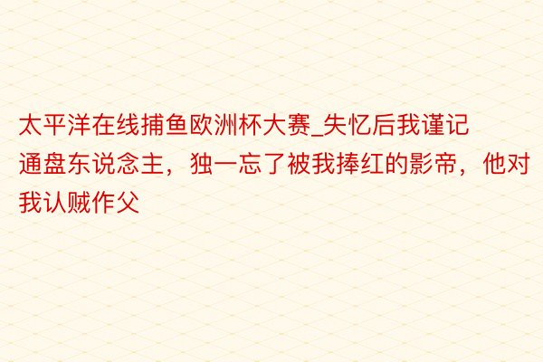 太平洋在线捕鱼欧洲杯大赛_失忆后我谨记通盘东说念主，独一忘了被我捧红的影帝，他对我认贼作父