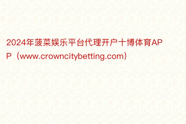 2024年菠菜娱乐平台代理开户十博体育APP（www.crowncitybetting.com）