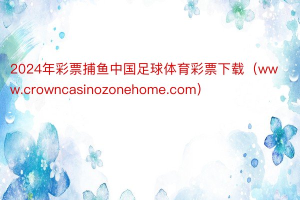 2024年彩票捕鱼中国足球体育彩票下载（www.crowncasinozonehome.com）