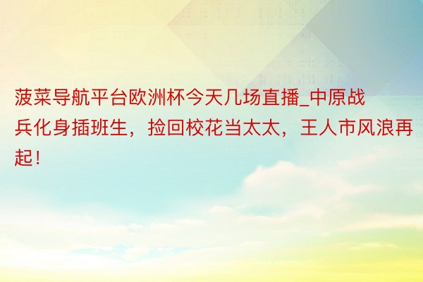 菠菜导航平台欧洲杯今天几场直播_中原战兵化身插班生，捡回校花当太太，王人市风浪再起！