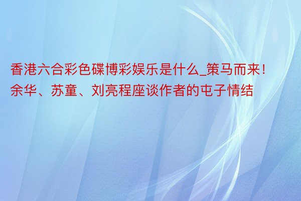 香港六合彩色碟博彩娱乐是什么_策马而来！余华、苏童、刘亮程座谈作者的屯子情结