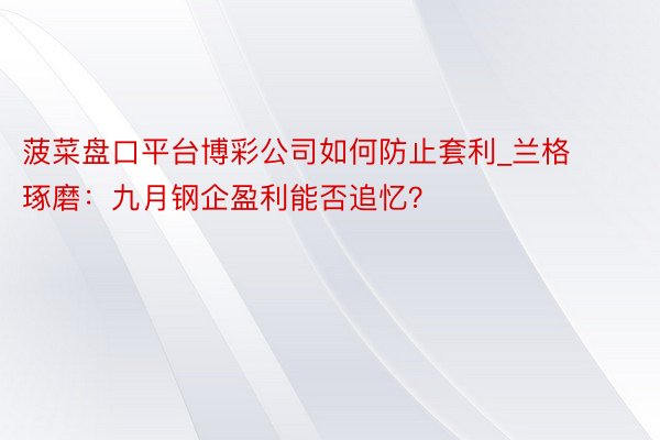 菠菜盘口平台博彩公司如何防止套利_兰格琢磨：九月钢企盈利能否追忆？