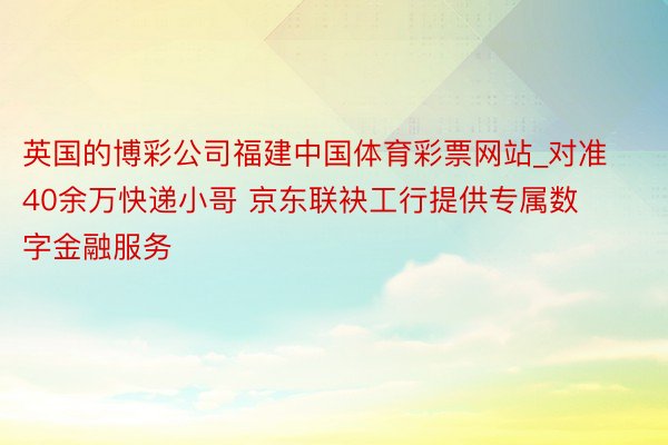 英国的博彩公司福建中国体育彩票网站_对准40余万快递小哥 京东联袂工行提供专属数字金融服务