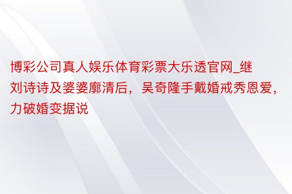 博彩公司真人娱乐体育彩票大乐透官网_继刘诗诗及婆婆廓清后，吴奇隆手戴婚戒秀恩爱，力破婚变据说