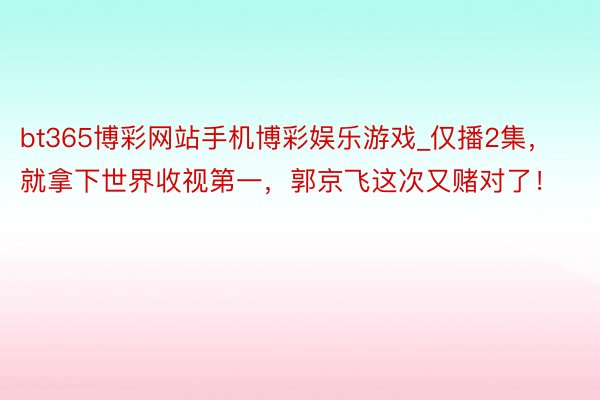 bt365博彩网站手机博彩娱乐游戏_仅播2集，就拿下世界收视第一，郭京飞这次又赌对了！