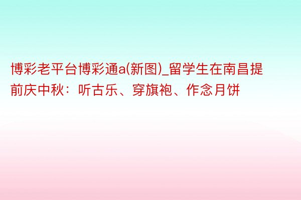 博彩老平台博彩通a(新图)_留学生在南昌提前庆中秋：听古乐、穿旗袍、作念月饼