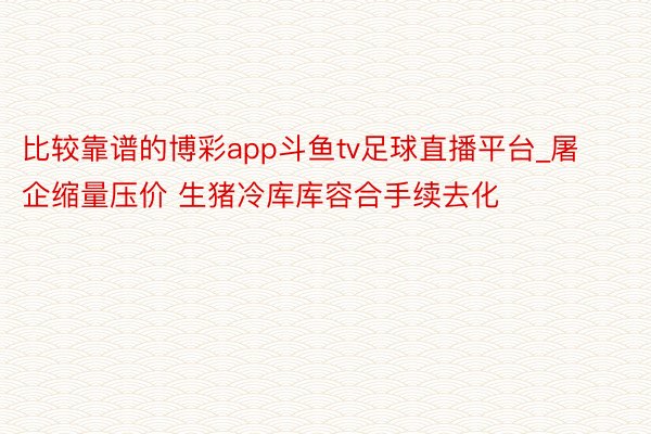 比较靠谱的博彩app斗鱼tv足球直播平台_屠企缩量压价 生猪冷库库容合手续去化