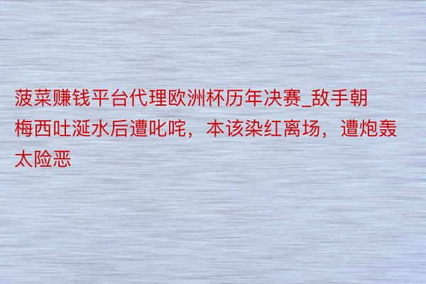 菠菜赚钱平台代理欧洲杯历年决赛_敌手朝梅西吐涎水后遭叱咤,本该染红离场,遭炮轰太险恶