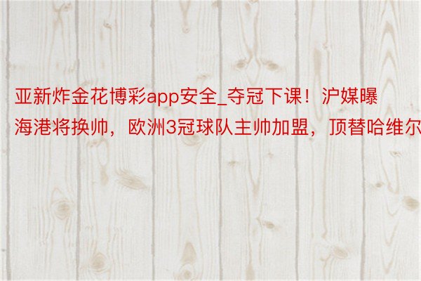 亚新炸金花博彩app安全_夺冠下课!沪媒曝海港将换帅,欧洲3冠球队主帅加盟,顶替哈维尔